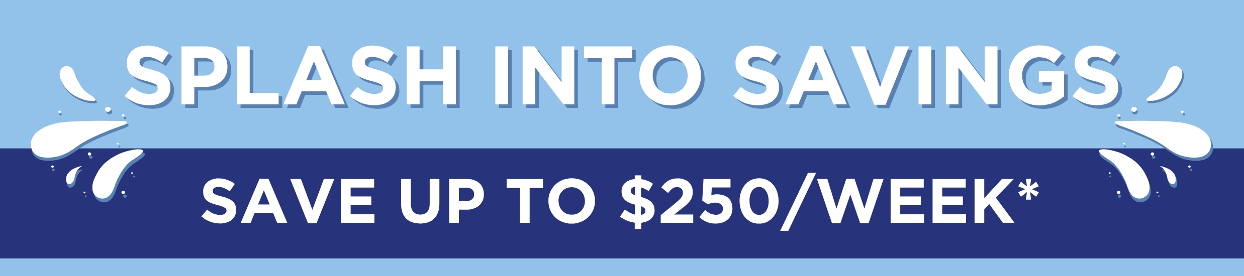 Promotional banner: 'SPLASH INTO SAVINGS' on a light blue strip with water splash graphics, and 'SAVE UP TO $250/WEEK' on a dark blue strip below.